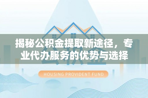柏乡揭秘公积金提取新途径，专业代办服务的优势与选择