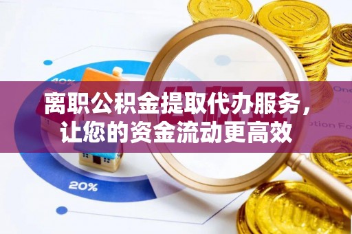 柏乡离职公积金提取代办服务，让您的资金流动更高效