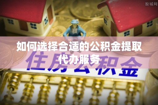 柏乡如何选择合适的公积金提取代办服务
